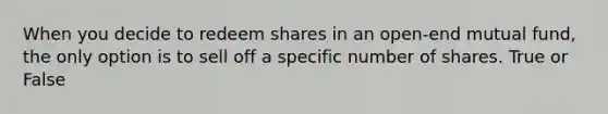 When you decide to redeem shares in an open-end mutual fund, the only option is to sell off a specific number of shares. True or False