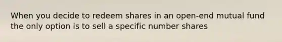 When you decide to redeem shares in an open-end mutual fund the only option is to sell a specific number shares