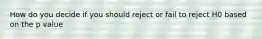 How do you decide if you should reject or fail to reject H0 based on the p value