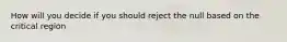 How will you decide if you should reject the null based on the critical region