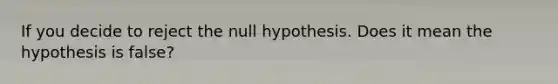 If you decide to reject the null hypothesis. Does it mean the hypothesis is false?