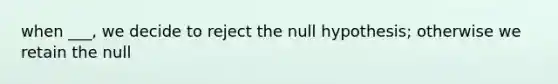 when ___, we decide to reject the null hypothesis; otherwise we retain the null