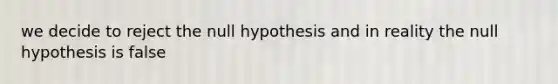 we decide to reject the null hypothesis and in reality the null hypothesis is false