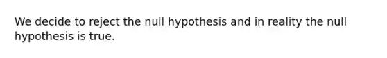 We decide to reject the null hypothesis and in reality the null hypothesis is true.