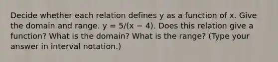 Decide whether each relation defines y as a function of x. Give the domain and range. y = 5/(x − 4). Does this relation give a​ function? What is the​ domain? What is the​ range? ​(Type your answer in interval​ notation.)