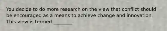 You decide to do more research on the view that conflict should be encouraged as a means to achieve change and innovation. This view is termed ________.