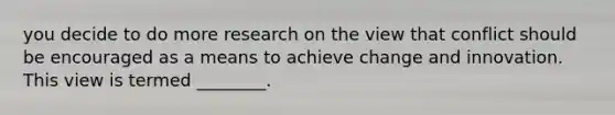 you decide to do more research on the view that conflict should be encouraged as a means to achieve change and innovation. This view is termed ________.