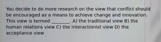 You decide to do more research on the view that conflict should be encouraged as a means to achieve change and innovation. This view is termed ________. A) the traditional view B) the human relations view C) the interactionist view D) the acceptance view