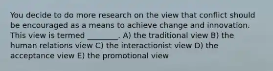 You decide to do more research on the view that conflict should be encouraged as a means to achieve change and innovation. This view is termed ________. A) the traditional view B) the human relations view C) the interactionist view D) the acceptance view E) the promotional view