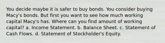 You decide maybe it is safer to buy bonds. You consider buying Macy's bonds. But first you want to see how much working capital Macy's has. Where can you find amount of working capital? a. Income Statement. b. Balance Sheet. c. Statement of Cash Flows. d. Statement of Stockholder's Equity.