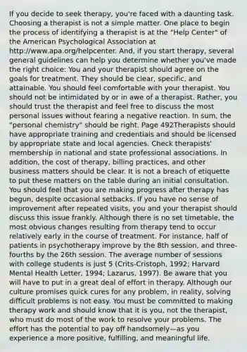 If you decide to seek therapy, you're faced with a daunting task. Choosing a therapist is not a simple matter. One place to begin the process of identifying a therapist is at the "Help Center" of the American Psychological Association at http://www.apa.org/helpcenter. And, if you start therapy, several general guidelines can help you determine whether you've made the right choice: You and your therapist should agree on the goals for treatment. They should be clear, specific, and attainable. You should feel comfortable with your therapist. You should not be intimidated by or in awe of a therapist. Rather, you should trust the therapist and feel free to discuss the most personal issues without fearing a negative reaction. In sum, the "personal chemistry" should be right. Page 492Therapists should have appropriate training and credentials and should be licensed by appropriate state and local agencies. Check therapists' membership in national and state professional associations. In addition, the cost of therapy, billing practices, and other business matters should be clear. It is not a breach of etiquette to put these matters on the table during an initial consultation. You should feel that you are making progress after therapy has begun, despite occasional setbacks. If you have no sense of improvement after repeated visits, you and your therapist should discuss this issue frankly. Although there is no set timetable, the most obvious changes resulting from therapy tend to occur relatively early in the course of treatment. For instance, half of patients in psychotherapy improve by the 8th session, and three-fourths by the 26th session. The average number of sessions with college students is just 5 (Crits-Cristoph, 1992; Harvard Mental Health Letter, 1994; Lazarus, 1997). Be aware that you will have to put in a great deal of effort in therapy. Although our culture promises quick cures for any problem, in reality, solving difficult problems is not easy. You must be committed to making therapy work and should know that it is you, not the therapist, who must do most of the work to resolve your problems. The effort has the potential to pay off handsomely—as you experience a more positive, fulfilling, and meaningful life.