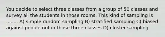 You decide to select three classes from a group of 50 classes and survey all the students in those rooms. This kind of sampling is ........ A) simple random sampling B) stratified sampling C) biased against people not in those three classes D) cluster sampling