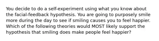 You decide to do a self-experiment using what you know about the facial-feedback hypothesis. You are going to purposely smile more during the day to see if smiling causes you to feel happier. Which of the following theories would MOST likely support the hypothesis that smiling does make people feel happier?