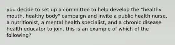 you decide to set up a committee to help develop the "healthy mouth, healthy body" campaign and invite a public health nurse, a nutritionist, a mental health specialist, and a chronic disease health educator to join. this is an example of which of the following?