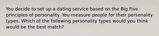 You decide to set up a dating service based on the Big Five principles of personality. You measure people for their personality types. Which of the following personality types would you think would be the best match?