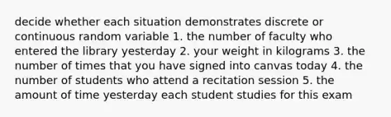 decide whether each situation demonstrates discrete or continuous random variable 1. the number of faculty who entered the library yesterday 2. your weight in kilograms 3. the number of times that you have signed into canvas today 4. the number of students who attend a recitation session 5. the amount of time yesterday each student studies for this exam