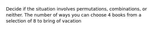 Decide if the situation involves permutations, combinations, or neither. The number of ways you can choose 4 books from a selection of 8 to bring of vacation