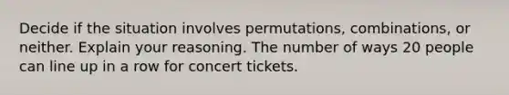 Decide if the situation involves​ permutations, combinations, or neither. Explain your reasoning. The number of ways 20 people can line up in a row for concert tickets.