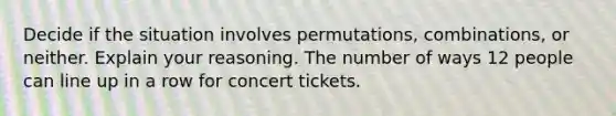 Decide if the situation involves​ permutations, combinations, or neither. Explain your reasoning. The number of ways 12 people can line up in a row for concert tickets.