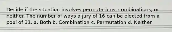 Decide if the situation involves permutations, combinations, or neither. The number of ways a jury of 16 can be elected from a pool of 31. a. Both b. Combination c. Permutation d. Neither