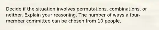 Decide if the situation involves​ permutations, combinations, or neither. Explain your reasoning. The number of ways a four-member committee can be chosen from 10 people.