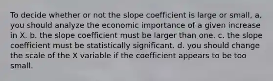 To decide whether or not the slope coefficient is large or small, a. you should analyze the economic importance of a given increase in X. b. the slope coefficient must be larger than one. c. the slope coefficient must be statistically significant. d. you should change the scale of the X variable if the coefficient appears to be too small.