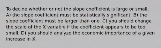 To decide whether or not the slope coefficient is large or small, A) the slope coefficient must be statistically significant. B) the slope coefficient must be larger than one. C) you should change the scale of the X variable if the coefficient appears to be too small. D) you should analyze the economic importance of a given increase in X.