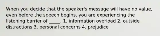 When you decide that the speaker's message will have no value, even before the speech begins, you are experiencing the listening barrier of _____. 1. information overload 2. outside distractions 3. personal concerns 4. prejudice