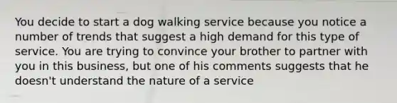 You decide to start a dog walking service because you notice a number of trends that suggest a high demand for this type of service. You are trying to convince your brother to partner with you in this business, but one of his comments suggests that he doesn't understand the nature of a service