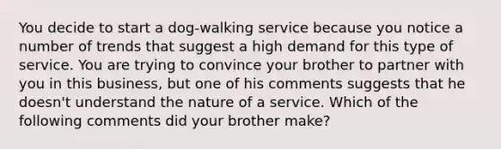 You decide to start a dog-walking service because you notice a number of trends that suggest a high demand for this type of service. You are trying to convince your brother to partner with you in this business, but one of his comments suggests that he doesn't understand the nature of a service. Which of the following comments did your brother make?