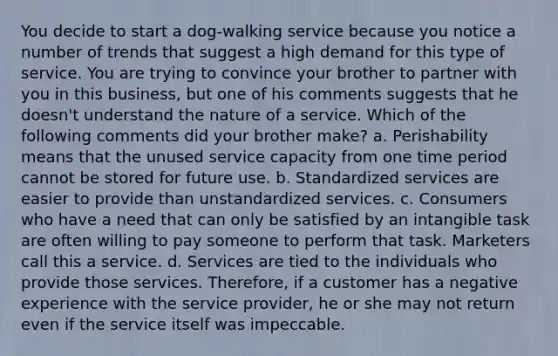 You decide to start a dog-walking service because you notice a number of trends that suggest a high demand for this type of service. You are trying to convince your brother to partner with you in this business, but one of his comments suggests that he doesn't understand the nature of a service. Which of the following comments did your brother make? a. Perishability means that the unused service capacity from one time period cannot be stored for future use. b. Standardized services are easier to provide than unstandardized services. c. Consumers who have a need that can only be satisfied by an intangible task are often willing to pay someone to perform that task. Marketers call this a service. d. Services are tied to the individuals who provide those services. Therefore, if a customer has a negative experience with the service provider, he or she may not return even if the service itself was impeccable.