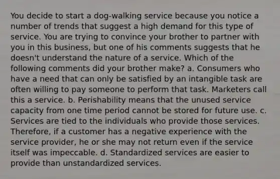 You decide to start a dog-walking service because you notice a number of trends that suggest a high demand for this type of service. You are trying to convince your brother to partner with you in this business, but one of his comments suggests that he doesn't understand the nature of a service. Which of the following comments did your brother make? a. Consumers who have a need that can only be satisfied by an intangible task are often willing to pay someone to perform that task. Marketers call this a service. b. Perishability means that the unused service capacity from one time period cannot be stored for future use. c. Services are tied to the individuals who provide those services. Therefore, if a customer has a negative experience with the service provider, he or she may not return even if the service itself was impeccable. d. Standardized services are easier to provide than unstandardized services.