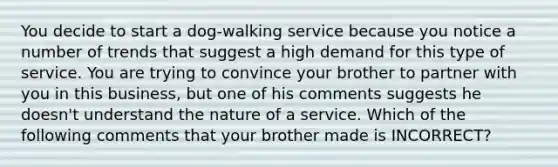 You decide to start a dog-walking service because you notice a number of trends that suggest a high demand for this type of service. You are trying to convince your brother to partner with you in this business, but one of his comments suggests he doesn't understand the nature of a service. Which of the following comments that your brother made is INCORRECT?