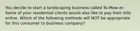 You decide to start a landscaping business called To-Mow-er. Some of your residential clients would also like to pay their bills online. Which of the following methods will NOT be appropriate for this consumer to business company?