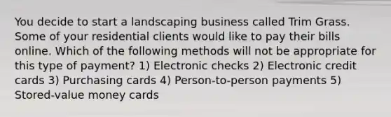 You decide to start a landscaping business called Trim Grass. Some of your residential clients would like to pay their bills online. Which of the following methods will not be appropriate for this type of payment? 1) Electronic checks 2) Electronic credit cards 3) Purchasing cards 4) Person-to-person payments 5) Stored-value money cards