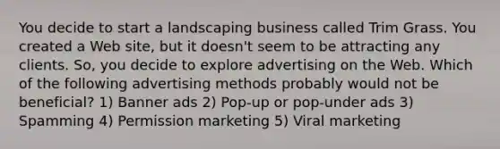 You decide to start a landscaping business called Trim Grass. You created a Web site, but it doesn't seem to be attracting any clients. So, you decide to explore advertising on the Web. Which of the following advertising methods probably would not be beneficial? 1) Banner ads 2) Pop-up or pop-under ads 3) Spamming 4) Permission marketing 5) Viral marketing