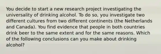 You decide to start a new research project investigating the universality of drinking alcohol. To do so, you investigate two different cultures from two different continents (the Netherlands and Canada). You find evidence that people in both countries drink beer to the same extent and for the same reasons. Which of the following conclusions can you make about drinking alcohol?