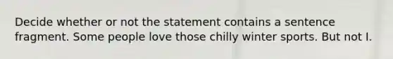 Decide whether or not the statement contains a sentence fragment. Some people love those chilly winter sports. But not I.