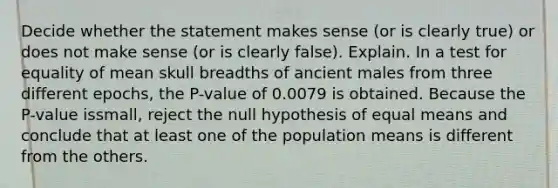 Decide whether the statement makes sense (or is clearly true) or does not make sense (or is clearly false). Explain. In a test for equality of mean skull breadths of ancient males from three different epochs, the P-value of 0.0079 is obtained. Because the P-value issmall, reject the null hypothesis of equal means and conclude that at least one of the population means is different from the others.