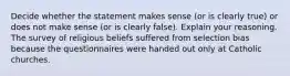 Decide whether the statement makes sense​ (or is clearly​ true) or does not make sense​ (or is clearly​ false). Explain your reasoning. The survey of religious beliefs suffered from selection bias because the questionnaires were handed out only at Catholic churches.