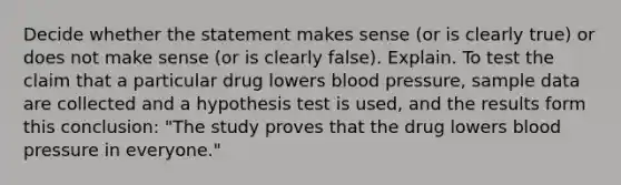 Decide whether the statement makes sense​ (or is clearly​ true) or does not make sense​ (or is clearly​ false). Explain. To test the claim that a particular drug lowers blood​ pressure, sample data are collected and a hypothesis test is​ used, and the results form this​ conclusion: "The study proves that the drug lowers blood pressure in​ everyone."