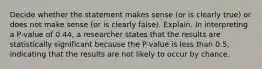 Decide whether the statement makes sense​ (or is clearly​ true) or does not make sense​ (or is clearly​ false). Explain. In interpreting a​ P-value of 0.44​, a researcher states that the results are statistically significant because the​ P-value is less than​ 0.5, indicating that the results are not likely to occur by chance.