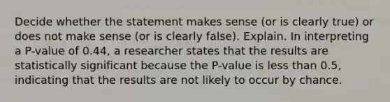 Decide whether the statement makes sense​ (or is clearly​ true) or does not make sense​ (or is clearly​ false). Explain. In interpreting a​ P-value of 0.44​, a researcher states that the results are statistically significant because the​ P-value is less than​ 0.5, indicating that the results are not likely to occur by chance.