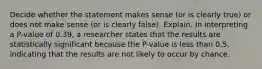 Decide whether the statement makes sense​ (or is clearly​ true) or does not make sense​ (or is clearly​ false). Explain. In interpreting a​ P-value of 0.39​, a researcher states that the results are statistically significant because the​ P-value is less than​ 0.5, indicating that the results are not likely to occur by chance.