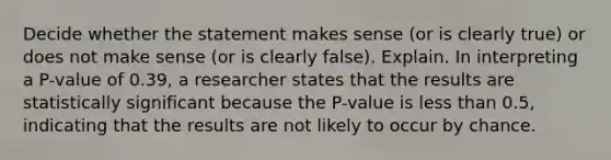 Decide whether the statement makes sense​ (or is clearly​ true) or does not make sense​ (or is clearly​ false). Explain. In interpreting a​ P-value of 0.39​, a researcher states that the results are statistically significant because the​ P-value is <a href='https://www.questionai.com/knowledge/k7BtlYpAMX-less-than' class='anchor-knowledge'>less than</a>​ 0.5, indicating that the results are not likely to occur by chance.