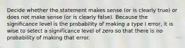 Decide whether the statement makes sense​ (or is clearly​ true) or does not make sense​ (or is clearly​ false). Because the significance level is the probability of making a type I​ error, it is wise to select a significance level of zero so that there is no probability of making that error.