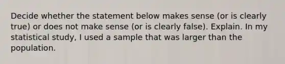 Decide whether the statement below makes sense​ (or is clearly​ true) or does not make sense​ (or is clearly​ false). Explain. In my statistical​ study, I used a sample that was larger than the population.