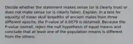 Decide whether the statement makes sense​ (or is clearly​ true) or does not make sense​ (or is clearly​ false). Explain. In a test for equality of mean skull breadths of ancient males from three different​ epochs, the​ P-value of 0.0079 is obtained. Because the​ P-value is​small, reject the null hypothesis of equal means and conclude that at least one of the population means is different from the others.