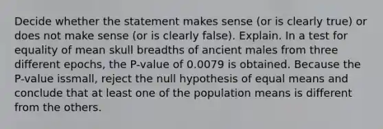 Decide whether the statement makes sense​ (or is clearly​ true) or does not make sense​ (or is clearly​ false). Explain. In a test for equality of mean skull breadths of ancient males from three different​ epochs, the​ P-value of 0.0079 is obtained. Because the​ P-value is​small, reject the null hypothesis of equal means and conclude that at least one of the population means is different from the others.