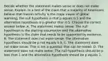 Decide whether the statement makes sense or does not make sense. Explain. In a test of the claim that a majority of Americans believe that human activity is the major cause of global​ warming, the null hypothesis is that p equals 0.5 and the alternative hypothesis is p greater than 0.5. Choose the correct answer below. A. The statement makes sense. The null hypothesis is the starting assumption and the alternative hypothesis is the claim that needs to be supported by evidence. B. The statement does not make sense. The alternative hypothesis should be p not equals 0.5. C. The statement does not make sense. This is not a question that can be tested. D. The statement does not make sense. The null hypothesis should be p less than 1 and the alternative hypothesis should be p equals 1.